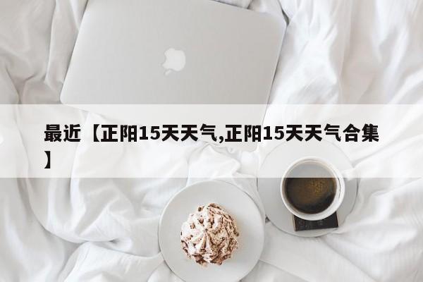 最近【正阳15天天气,正阳15天天气合集】