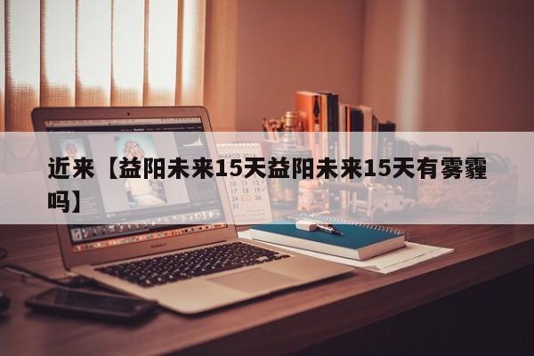 近来【益阳未来15天益阳未来15天有雾霾吗】