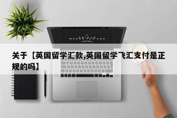 关于【英国留学汇款,英国留学飞汇支付是正规的吗】