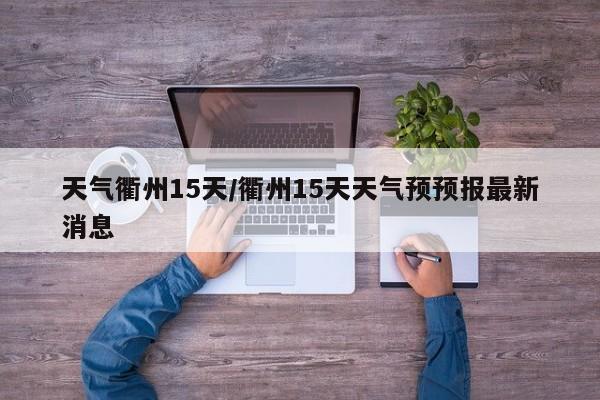 天气衢州15天/衢州15天天气预预报最新消息