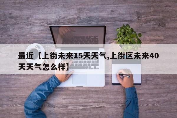 最近【上街未来15天天气,上街区未来40天天气怎么样】