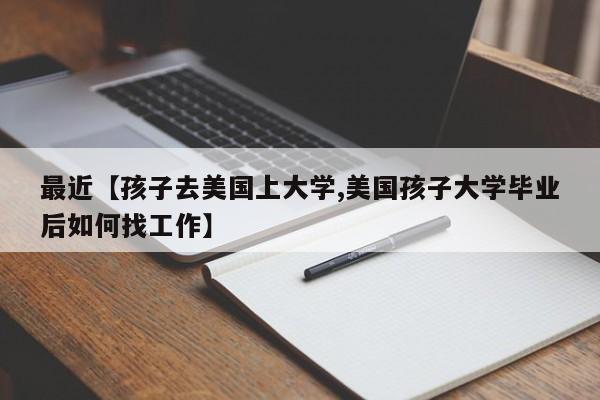 最近【孩子去美国上大学,美国孩子大学毕业后如何找工作】