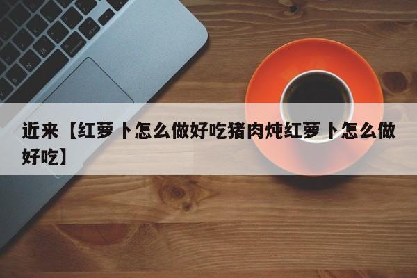 近来【红萝卜怎么做好吃猪肉炖红萝卜怎么做好吃】