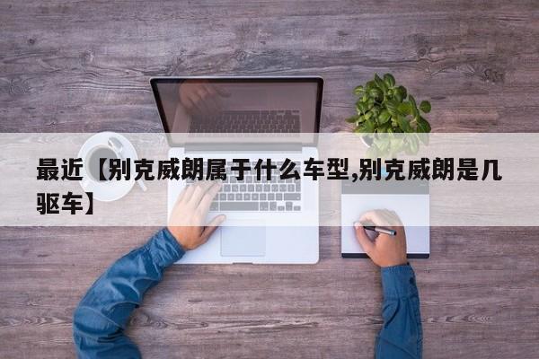 最近【别克威朗属于什么车型,别克威朗是几驱车】