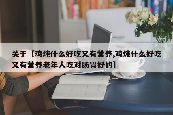 关于【鸡炖什么好吃又有营养,鸡炖什么好吃又有营养老年人吃对肠胃好的】