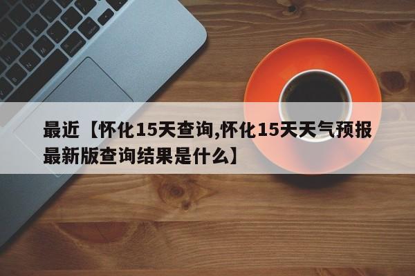 最近【怀化15天查询,怀化15天天气预报最新版查询结果是什么】