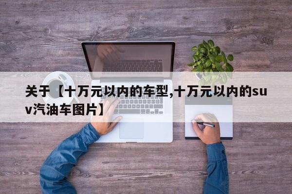 关于【十万元以内的车型,十万元以内的suv汽油车图片】