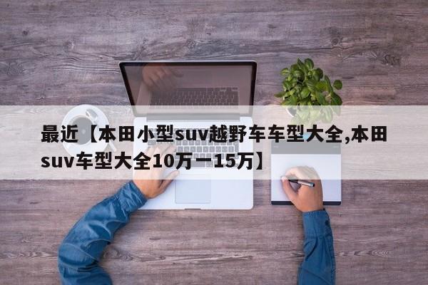 最近【本田小型suv越野车车型大全,本田suv车型大全10万一15万】