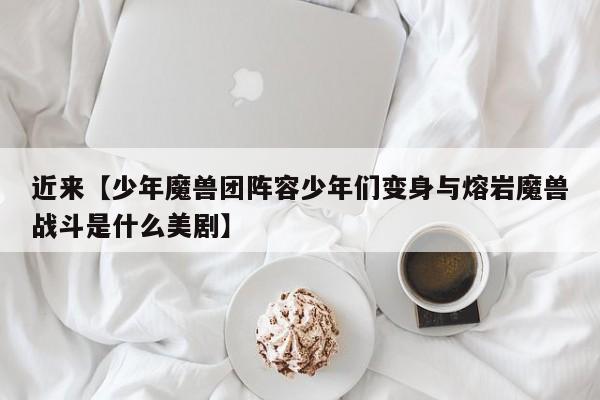 近来【少年魔兽团阵容少年们变身与熔岩魔兽战斗是什么美剧】