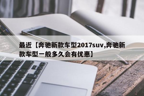 最近【奔驰新款车型2017suv,奔驰新款车型一般多久会有优惠】