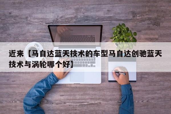 近来【马自达蓝天技术的车型马自达创驰蓝天技术与涡轮哪个好】