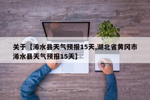 关于【浠水县天气预报15天,湖北省黄冈市浠水县天气预报15天】