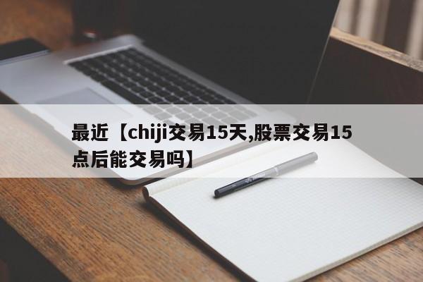 最近【chiji交易15天,股票交易15点后能交易吗】