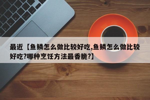 最近【鱼鳞怎么做比较好吃,鱼鳞怎么做比较好吃?哪种烹饪方法最香脆?】
