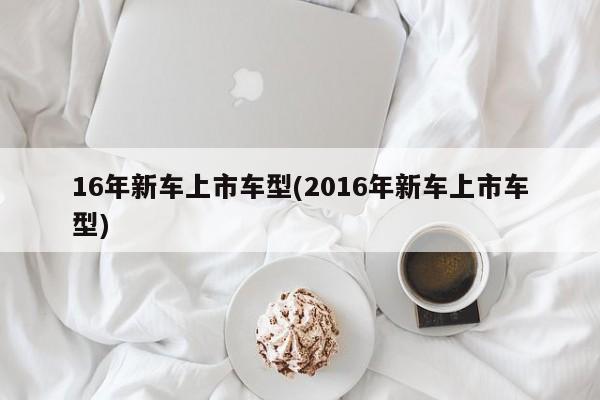 16年新车上市车型(2016年新车上市车型)