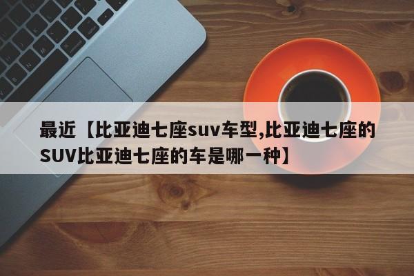 最近【比亚迪七座suv车型,比亚迪七座的SUV比亚迪七座的车是哪一种】