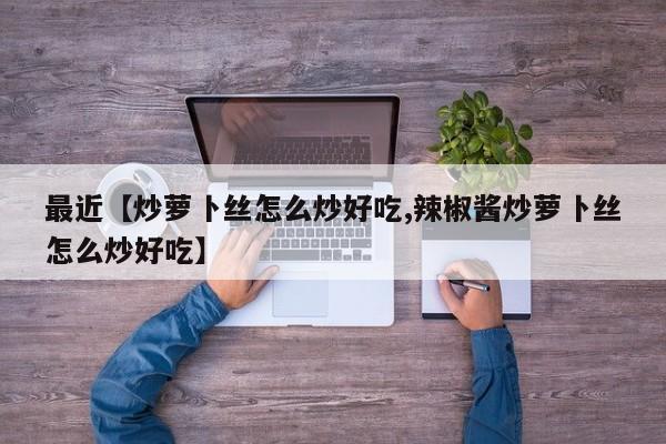 最近【炒萝卜丝怎么炒好吃,辣椒酱炒萝卜丝怎么炒好吃】