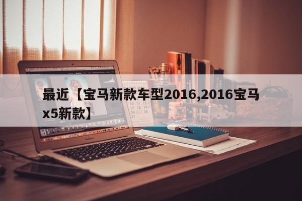 最近【宝马新款车型2016,2016宝马x5新款】
